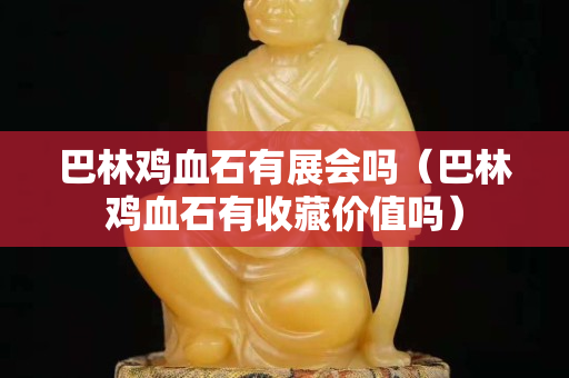 巴林雞血石有展會(huì)嗎（巴林雞血石有收藏價(jià)值嗎）