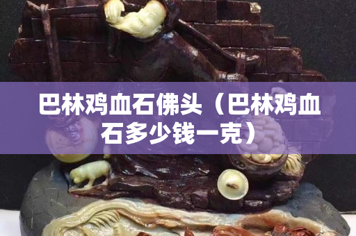 巴林雞血石佛頭（巴林雞血石多少錢一克）