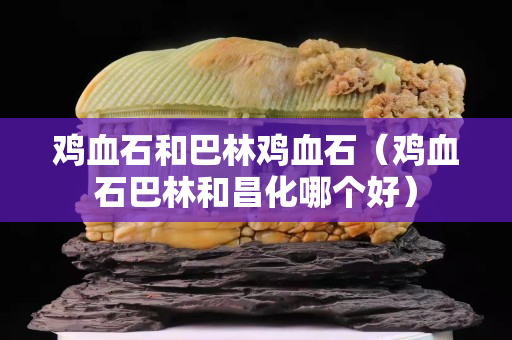 雞血石和巴林雞血石（雞血石巴林和昌化哪個好）