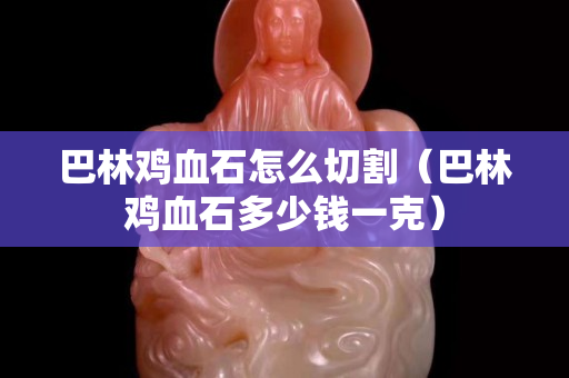 巴林雞血石怎么切割（巴林雞血石多少錢一克）