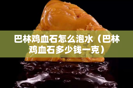 巴林雞血石怎么泡水（巴林雞血石多少錢一克）