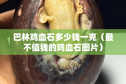 巴林雞血石多少錢一克（最不值錢的雞血石圖片）