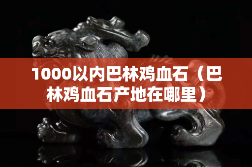 1000以內(nèi)巴林雞血石（巴林雞血石產(chǎn)地在哪里）