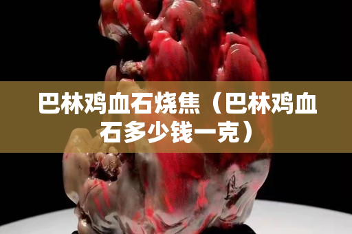巴林雞血石燒焦（巴林雞血石多少錢一克）
