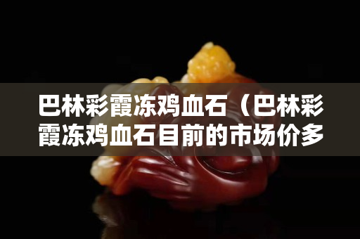巴林彩霞凍雞血石（巴林彩霞凍雞血石目前的市場價多少錢一克）