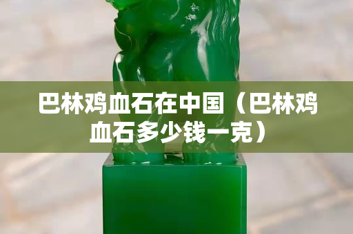 巴林雞血石在中國(guó)（巴林雞血石多少錢一克）