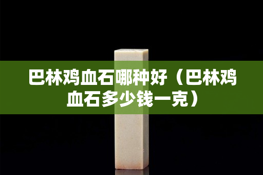巴林雞血石哪種好（巴林雞血石多少錢一克）