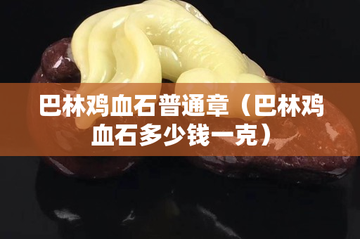巴林雞血石普通章（巴林雞血石多少錢一克）