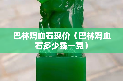 巴林雞血石現價（巴林雞血石多少錢一克）