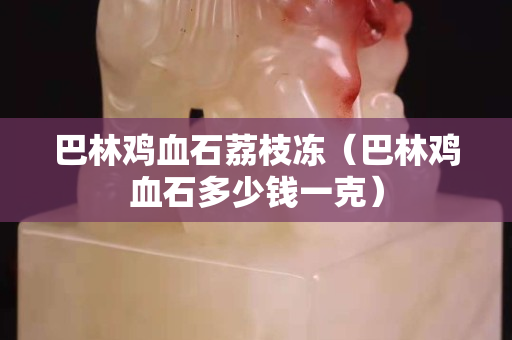 巴林雞血石荔枝凍（巴林雞血石多少錢一克）