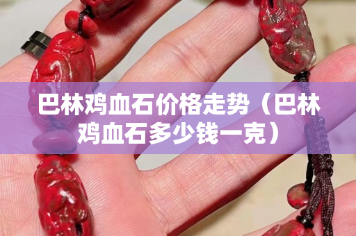 巴林雞血石價格走勢（巴林雞血石多少錢一克）