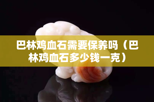 巴林雞血石需要保養(yǎng)嗎（巴林雞血石多少錢一克）