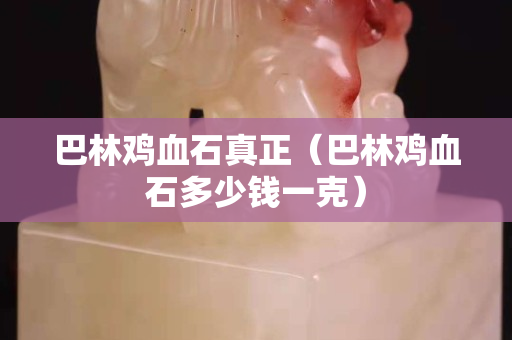巴林雞血石真正（巴林雞血石多少錢一克）