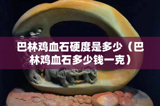 巴林雞血石硬度是多少（巴林雞血石多少錢一克）