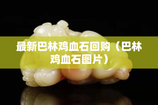 最新巴林雞血石回購（巴林雞血石圖片）