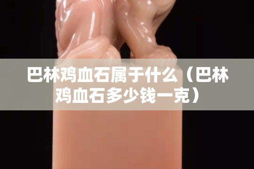 巴林雞血石屬于什么（巴林雞血石多少錢一克）