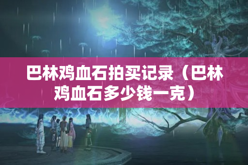 巴林雞血石拍買記錄（巴林雞血石多少錢一克）