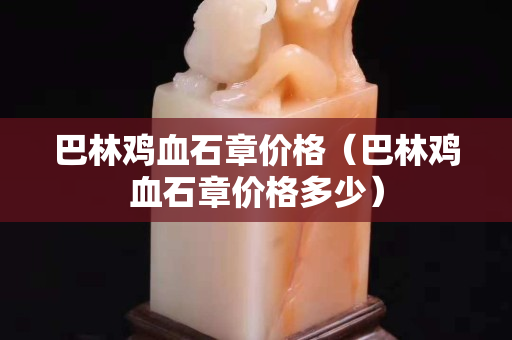 巴林雞血石章價格（巴林雞血石章價格多少）