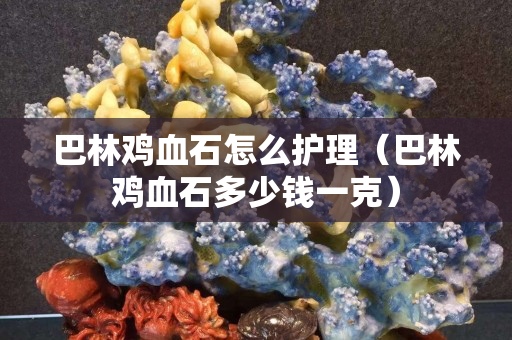 巴林雞血石怎么護理（巴林雞血石多少錢一克）