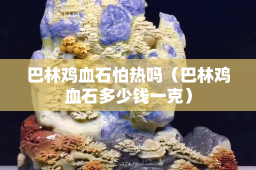 巴林雞血石怕熱嗎（巴林雞血石多少錢一克）
