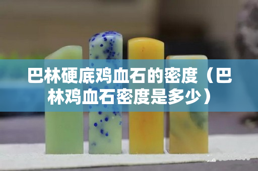 巴林硬底雞血石的密度（巴林雞血石密度是多少）