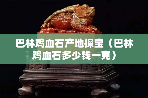 巴林雞血石產地探寶（巴林雞血石多少錢一克）
