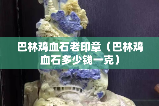 巴林雞血石老印章（巴林雞血石多少錢(qián)一克）