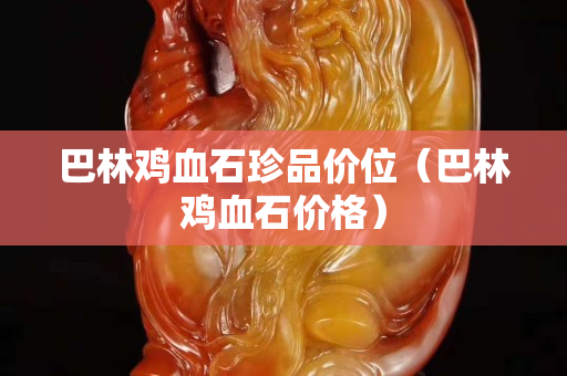 巴林雞血石珍品價位（巴林雞血石價格）