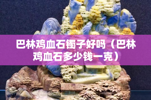 巴林雞血石鐲子好嗎（巴林雞血石多少錢一克）
