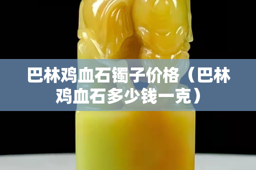 巴林雞血石鐲子價格（巴林雞血石多少錢一克）