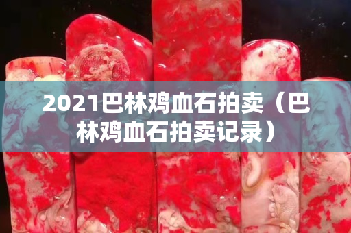 2021巴林雞血石拍賣（巴林雞血石拍賣記錄）
