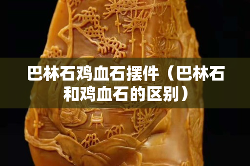 巴林石雞血石擺件（巴林石和雞血石的區別）