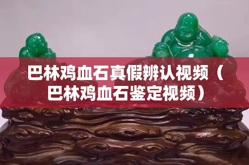 巴林雞血石真假辨認視頻（巴林雞血石鑒定視頻）