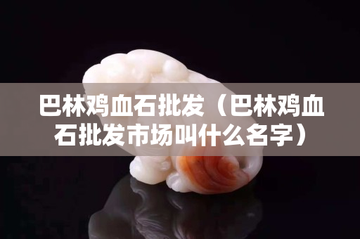 巴林雞血石批發（巴林雞血石批發市場叫什么名字）