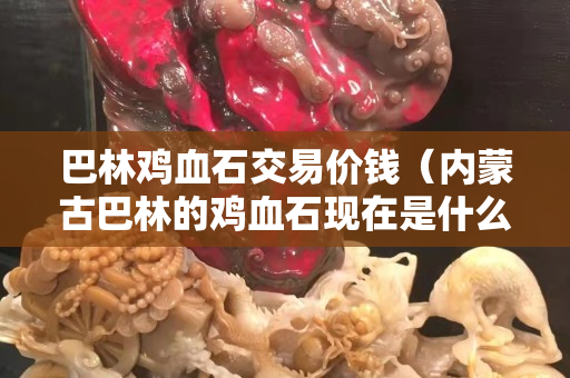 巴林雞血石交易價錢（內(nèi)蒙古巴林的雞血石現(xiàn)在是什么價錢）