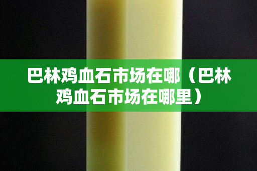 巴林雞血石市場(chǎng)在哪（巴林雞血石市場(chǎng)在哪里）