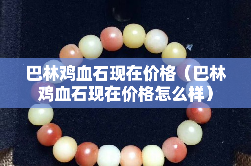巴林雞血石現(xiàn)在價(jià)格（巴林雞血石現(xiàn)在價(jià)格怎么樣）