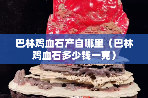 巴林雞血石產(chǎn)自哪里（巴林雞血石多少錢一克）