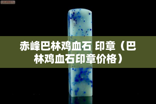 赤峰巴林雞血石 印章（巴林雞血石印章價格）