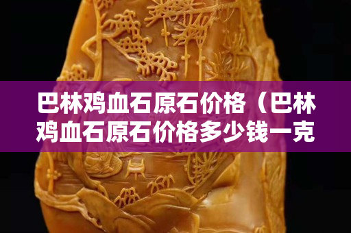 巴林雞血石原石價格（巴林雞血石原石價格多少錢一克）