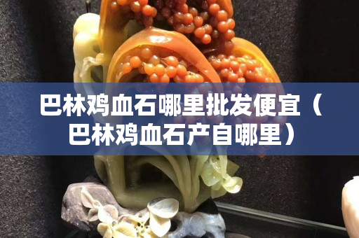 巴林雞血石哪里批發(fā)便宜（巴林雞血石產(chǎn)自哪里）