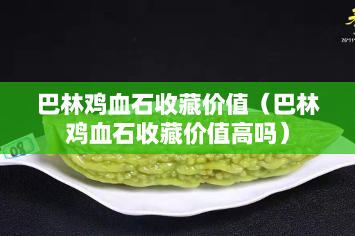 巴林雞血石收藏價值（巴林雞血石收藏價值高嗎）