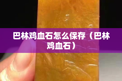巴林雞血石怎么保存（巴林雞血石）