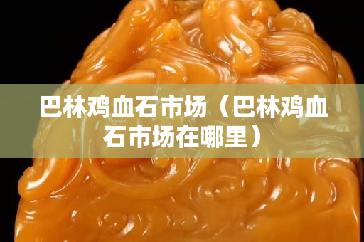 巴林雞血石市場(chǎng)（巴林雞血石市場(chǎng)在哪里）