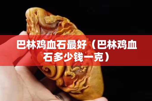巴林雞血石最好（巴林雞血石多少錢一克）