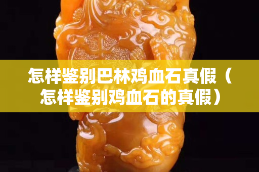 怎樣鑒別巴林雞血石真假（怎樣鑒別雞血石的真假）
