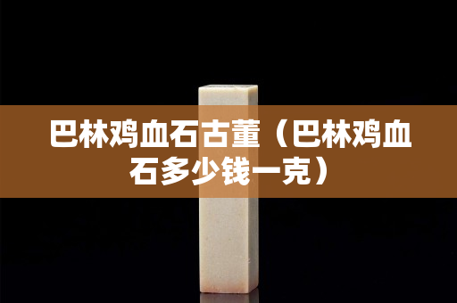 巴林雞血石古董（巴林雞血石多少錢一克）