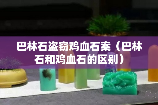 巴林石盜竊雞血石案（巴林石和雞血石的區別）