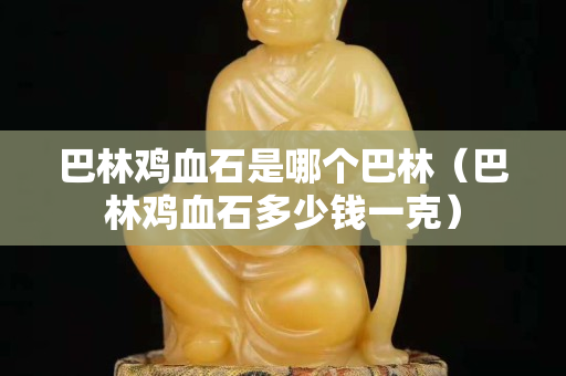 巴林雞血石是哪個巴林（巴林雞血石多少錢一克）