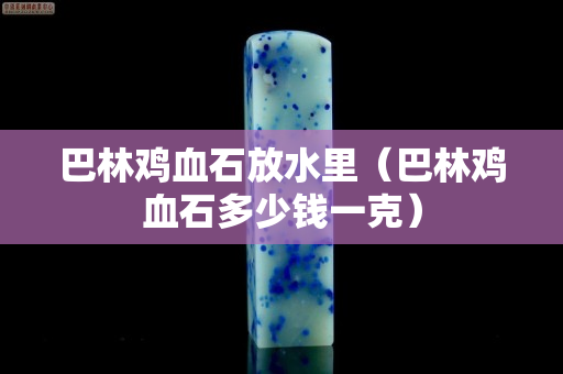 巴林雞血石放水里（巴林雞血石多少錢一克）
